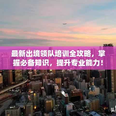 最新出境领队培训全攻略，掌握必备知识，提升专业能力！
