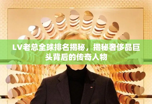 LV老总全球排名揭秘,揭秘奢侈品巨头背后的传奇人物