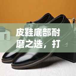 皮鞋底部耐磨之选,打造长久舒适行走体验!