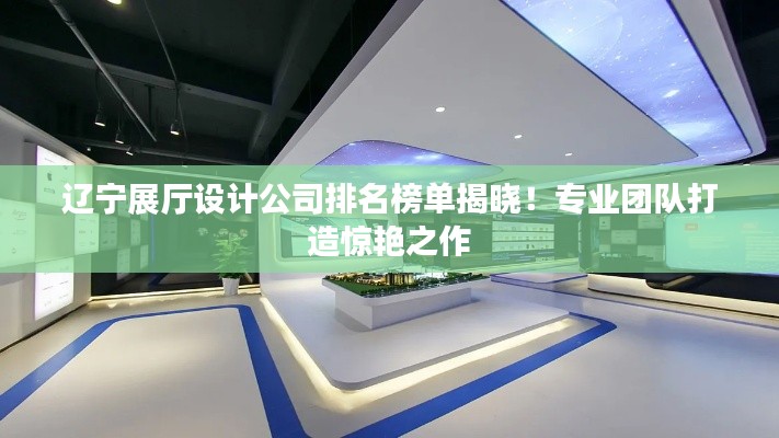 辽宁展厅设计公司排名榜单揭晓！专业团队打造惊艳之作